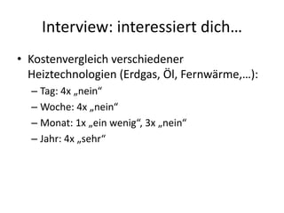 Interview: interessiert dich…
• Kostenvergleich verschiedener
  Heiztechnologien (Erdgas, Öl, Fernwärme,…):
  – Tag: 4x „nein“
  – Woche: 4x „nein“
  – Monat: 1x „ein wenig“, 3x „nein“
  – Jahr: 4x „sehr“
 