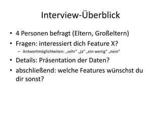 Interview-Überblick
• 4 Personen befragt (Eltern, Großeltern)
• Fragen: interessiert dich Feature X?
  – Antwortmöglichkeiten: „sehr“ „ja“ „ein wenig“ „nein“

• Details: Präsentation der Daten?
• abschließend: welche Features wünschst du
  dir sonst?
 