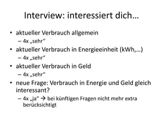 Interview: interessiert dich…
• aktueller Verbrauch allgemein
  – 4x „sehr“
• aktueller Verbrauch in Energieeinheit (kWh,…)
  – 4x „sehr“
• aktueller Verbrauch in Geld
  – 4x „sehr“
• neue Frage: Verbrauch in Energie und Geld gleich
  interessant?
  – 4x „ja“  bei künftigen Fragen nicht mehr extra
    berücksichtigt
 