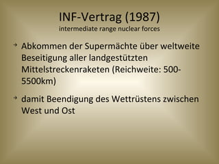 INF-Vertrag (1987)
intermediate range nuclear forces

Abkommen der Supermächte über weltweite
Beseitigung aller landgestützten
Mittelstreckenraketen (Reichweite: 500-
5500km)

damit Beendigung des Wettrüstens zwischen
West und Ost
 