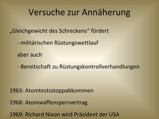 Versuche zur Annäherung
„Gleichgewicht des Schreckens“ fördert
- militärischen Rüstungswettlauf
aber auch
- Bereitschaft zu Rüstungskontrollverhandlungen
1963: Atomtestsstoppabkommen
1968: Atomwaffensperrvertrag
1969: Richard Nixon wird Präsident der USA
 