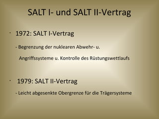 SALT I- und SALT II-Vertrag
•
1972: SALT I-Vertrag
- Begrenzung der nuklearen Abwehr- u.
Angriffssysteme u. Kontrolle des Rüstungswettlaufs
•
1979: SALT II-Vertrag
- Leicht abgesenkte Obergrenze für die Trägersysteme
 