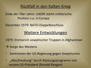 Rückfall in den Kalten Krieg
Ende der 70er Jahre: UdSSR stärkt militärische
Position v.a. in Europa
Dezember 1979: NATO-Doppelbeschluss
Weitere Entwicklungen
1979: Einmarsch sowjetischer Truppen in Afghanistan
 Sorge des Westens

Sanktionen der US-Regierung gegen Sowjetunion

„Abschreckung“ durch Rüstungsprogramm von
neuem US-Präsident (Ronald Reagan)
 