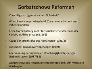 Gorbatschows Reformen
•
Vorschläge zur „gemeinsamen Sicherheit“
•
Wunsch nach enger wirtschaftl. Zusammenarbeit mit westl.
Industrieländern
•
Keine Unterstützung mehr für sozialistische Staaten in der
Karibik, in Afrika u. Asien (1986)
•
Abzug der Streitkräfte aus Afghanistan (1988/89)
•
(Einseitige) Truppenverringerungen (1989)
•
Anerkennung der nationalen Unabhängigkeit bisheriger
Ostblockstaaten (1987/88)
•
Gorbatschow und Reagan unterzeichneten 1987 INF-Vertrag in
Washington
 