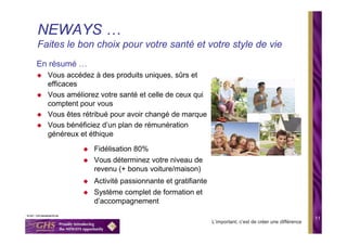 NEWAYS …
Faites le bon choix pour votre santé et votre style de vie
En résumé …
  Vous accédez à des produits uniques, sûrs et
  efficaces
  Vous améliorez votre santé et celle de ceux qui
  comptent pour vous
  Vous êtes rétribué pour avoir changé de marque
  Vous bénéficiez d’un plan de rémunération
  généreux et éthique

               Fidélisation 80%
               Vous déterminez votre niveau de
               revenu (+ bonus voiture/maison)
               Activité passionnante et gratifiante
               Système complet de formation et
               d’accompagnement

                                                                                                   11
                                                      L’important, c’est de créer une différence
 