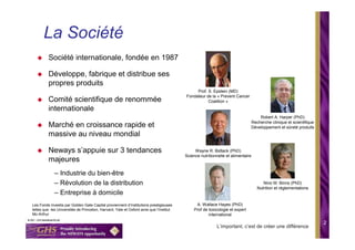 La Société
         Société internationale, fondée en 1987

         Développe, fabrique et distribue ses
         propres produits
                                                                                             Prof. S. Epstein (MD)
                                                                                        Fondateur de la « Prevent Cancer
         Comité scientifique de renommée                                                           Coalition »
         internationale
                                                                                                                                 Robert A. Harper (PhD)
                                                                                                                             Recherche clinique et scientifique
         Marché en croissance rapide et                                                                                      Développement et sûreté produits
         massive au niveau mondial

         Neways s’appuie sur 3 tendances                                                     Wayne R. Bidlack (PhD)
                                                                                        Science nutritionnelle et alimentaire
         majeures
             – Industrie du bien-être
             – Révolution de la distribution                                                                                       Nino M. Binns (PhD)
                                                                                                                                Nutrition et règlementations
             – Entreprise à domicile
Les Fonds investis par Golden Gate Capital proviennent d’Institutions prestigieuses           A. Wallace Hayes (PhD)
telles que les Universités de Princeton, Harvard, Yale et Oxford ainsi que l’Institut        Prof de toxicologie et expert
Mc-Arthur                                                                                            international
                                                                                                                                                                  2
                                                                                                         L’important, c’est de créer une différence
 