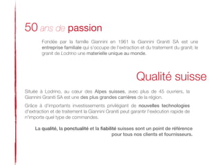 50 ans de passion
        Fondée par la famille Giannini en 1961 la Giannini Graniti SA est une
        entreprise familiale qui s'occupe de l'extraction et du traitement du granit; le
        granit de Lodrino une materielle unique au monde.




                                                         Qualité suisse
Située à Lodrino, au cœur des Alpes suisses, avec plus de 45 ouvriers, la
Giannini Graniti SA est une des plus grandes carrières de la région.
Grâce à d'importants investissements privilégiant de nouvelles technologies
d'extraction et de traitement la Giannini Graniti peut garantir l'exécution rapide de
n'importe quel type de commandes.

     La qualité, la ponctualité et la ﬁabilité suisses sont un point de référence 
                                            pour tous nos clients et fournisseurs.
 
