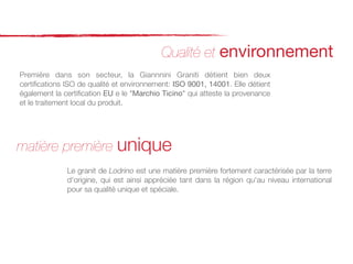 Qualité et environnement
Première dans son secteur, la Giannnini Graniti détient bien deux
certiﬁcations ISO de qualité et environnement: ISO 9001, 14001. Elle détient
également la certiﬁcation EU e le "Marchio Ticino" qui atteste la provenance
et le traitement local du produit.




matière première unique
              Le granit de Lodrino est une matière première fortement caractérisée par la terre
              d'origine, qui est ainsi appréciée tant dans la région qu'au niveau international
              pour sa qualité unique et spéciale.
 