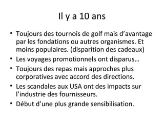 Il y a 10 ans
• Toujours des tournois de golf mais d’avantage
par les fondations ou autres organismes. Et
moins populaires. (disparition des cadeaux)
• Les voyages promotionnels ont disparus…
• Toujours des repas mais approches plus
corporatives avec accord des directions.
• Les scandales aux USA ont des impacts sur
l’industrie des fournisseurs.
• Début d’une plus grande sensibilisation.

 
