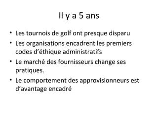 Il y a 5 ans
• Les tournois de golf ont presque disparu
• Les organisations encadrent les premiers
codes d’éthique administratifs
• Le marché des fournisseurs change ses
pratiques.
• Le comportement des approvisionneurs est
d’avantage encadré

 