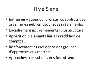 Il y a 5 ans
• Entrée en vigueur de la loi sur les contrats des
organismes publics (Lcop) et ses règlements.
• Encadrement gouvernemental plus structuré
• Apparition d’éléments liés à la reddition de
comptes…
• Renforcement et croissance des groupes
d’approches aux marchés.
• Approches plus subtiles des fournisseurs

 