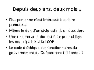Depuis deux ans, deux mois…
• Plus personne n’est intéressé à se faire
prendre….
• Même le don d’un stylo est mis en question.
• Une recommandation est faite pour obliger
les municipalités à la LCOP
• Le code d’éthique des fonctionnaires du
gouvernement du Québec sera-t-il étendu ?

 