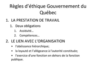 Règles d’éthique Gouvernement du
Québec
1. LA PRESTATION DE TRAVAIL
1. Deux obligations
1. Assiduité…
2. Compétences…

2. LE LIEN AVEC L’ORGANISATION
• l’obéissance hiérarchique;
• la loyauté et l’allégeance à l’autorité constituée;
• l’exercice d’une fonction en dehors de la fonction
publique.

 