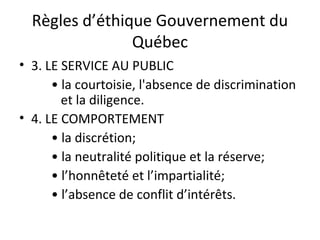 Règles d’éthique Gouvernement du
Québec
• 3. LE SERVICE AU PUBLIC
• la courtoisie, l'absence de discrimination
et la diligence.
• 4. LE COMPORTEMENT
• la discrétion;
• la neutralité politique et la réserve;
• l’honnêteté et l’impartialité;
• l’absence de conflit d’intérêts.

 