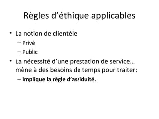 Règles d’éthique applicables
• La notion de clientèle
– Privé
– Public

• La nécessité d’une prestation de service…
mène à des besoins de temps pour traiter:
– Implique la règle d’assiduité.

 