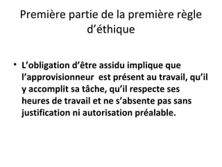 Première partie de la première règle
d’éthique
• L’obligation d’être assidu implique que
l’approvisionneur est présent au travail, qu’il
y accomplit sa tâche, qu’il respecte ses
heures de travail et ne s’absente pas sans
justification ni autorisation préalable.

 