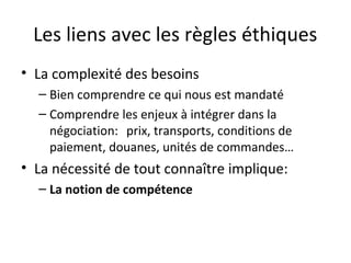 Les liens avec les règles éthiques
• La complexité des besoins
– Bien comprendre ce qui nous est mandaté
– Comprendre les enjeux à intégrer dans la
négociation: prix, transports, conditions de
paiement, douanes, unités de commandes…

• La nécessité de tout connaître implique:
– La notion de compétence

 