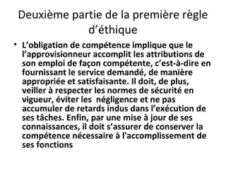 Deuxième partie de la première règle
d’éthique
• L’obligation de compétence implique que le
l’approvisionneur accomplit les attributions de
son emploi de façon compétente, c’est-à-dire en
fournissant le service demandé, de manière
appropriée et satisfaisante. Il doit, de plus,
veiller à respecter les normes de sécurité en
vigueur, éviter les négligence et ne pas
accumuler de retards indus dans l’exécution de
ses tâches. Enfin, par une mise à jour de ses
connaissances, il doit s’assurer de conserver la
compétence nécessaire à l'accomplissement de
ses fonctions

 