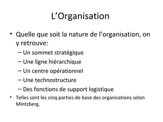 L’Organisation
• Quelle que soit la nature de l’organisation, on
y retrouve:
– Un sommet stratégique
– Une ligne hiérarchique
– Un centre opérationnel
– Une technostructure
– Des fonctions de support logistique
• Telles sont les cinq parties de base des organisations selon
Mintzberg.

 
