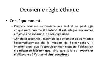 Deuxième règle éthique
• Conséquemment:
– L’approvisionneur ne travaille pas seul et ne peut agir
uniquement comme il l’entend. Il est intégré aux autres
employés de son unité, de son organisme.
– Afin de coordonner l’ensemble des efforts et de permettre
l’accomplissement de la mission de l’organisation, il
importe alors que l’approvisionneur respecte l’obligation
d’obéissance hiérarchique, ainsi que celle de loyauté et
d’allégeance à l’autorité ainsi constituée

 