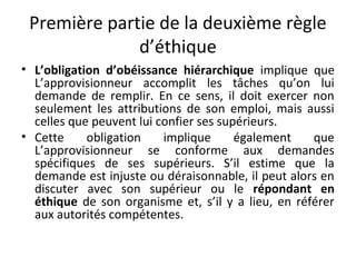 Première partie de la deuxième règle
d’éthique
• L’obligation d’obéissance hiérarchique implique que
L’approvisionneur accomplit les tâches qu’on lui
demande de remplir. En ce sens, il doit exercer non
seulement les attributions de son emploi, mais aussi
celles que peuvent lui confier ses supérieurs.
• Cette
obligation
implique
également
que
L’approvisionneur se conforme aux demandes
spécifiques de ses supérieurs. S’il estime que la
demande est injuste ou déraisonnable, il peut alors en
discuter avec son supérieur ou le répondant en
éthique de son organisme et, s’il y a lieu, en référer
aux autorités compétentes.

 