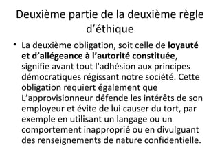 Deuxième partie de la deuxième règle
d’éthique
• La deuxième obligation, soit celle de loyauté
et d’allégeance à l’autorité constituée,
signifie avant tout l'adhésion aux principes
démocratiques régissant notre société. Cette
obligation requiert également que
L’approvisionneur défende les intérêts de son
employeur et évite de lui causer du tort, par
exemple en utilisant un langage ou un
comportement inapproprié ou en divulguant
des renseignements de nature confidentielle.

 