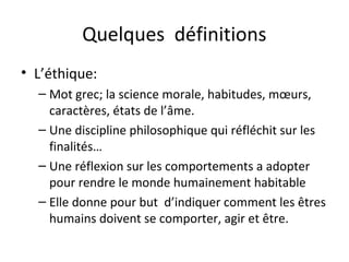 Quelques définitions
• L’éthique:
– Mot grec; la science morale, habitudes, mœurs,
caractères, états de l’âme.
– Une discipline philosophique qui réfléchit sur les
finalités…
– Une réflexion sur les comportements a adopter
pour rendre le monde humainement habitable
– Elle donne pour but d’indiquer comment les êtres
humains doivent se comporter, agir et être.

 