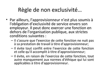 Règle de non exclusivité…
• Par ailleurs, l’approvisionneur n’est plus soumis à
l'obligation d’exclusivité de service envers son
employeur. Il peut donc exercer une fonction en
dehors de l’organisation publique, aux strictes
conditions suivantes :

– Il s’assure que l’exercice de cette fonction ne nuit pas
à sa prestation de travail à titre d’approvisionneur;
– Il évite tout conflit entre l’exercice de cette fonction
et celle qu’il accomplit à titre d’approvisionneur;
– Il évite, en raison de l’exercice de cette fonction, tout
autre manquement aux normes d’éthique qui lui sont
applicables à titre d’approvisionneur.

 