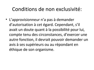 Conditions de non exclusivité:
• L’approvisionneur n’a pas à demander
d’autorisation à cet égard. Cependant, s’il
avait un doute quant à la possibilité pour lui,
compte tenu des circonstances, d’exercer une
autre fonction, il devrait pouvoir demander un
avis à ses supérieurs ou au répondant en
éthique de son organisme.

 