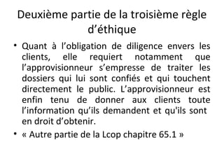 Deuxième partie de la troisième règle
d’éthique
• Quant à l’obligation de diligence envers les
clients, elle requiert notamment que
l’approvisionneur s’empresse de traiter les
dossiers qui lui sont confiés et qui touchent
directement le public. L’approvisionneur est
enfin tenu de donner aux clients toute
l’information qu’ils demandent et qu'ils sont
en droit d’obtenir.
• « Autre partie de la Lcop chapitre 65.1 »

 