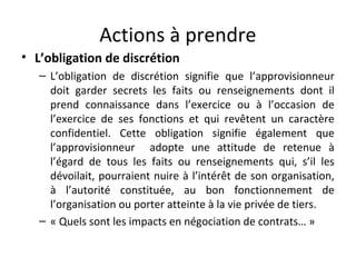 Actions à prendre
• L’obligation de discrétion
– L’obligation de discrétion signifie que l’approvisionneur
doit garder secrets les faits ou renseignements dont il
prend connaissance dans l’exercice ou à l’occasion de
l’exercice de ses fonctions et qui revêtent un caractère
confidentiel. Cette obligation signifie également que
l’approvisionneur adopte une attitude de retenue à
l’égard de tous les faits ou renseignements qui, s’il les
dévoilait, pourraient nuire à l’intérêt de son organisation,
à l’autorité constituée, au bon fonctionnement de
l’organisation ou porter atteinte à la vie privée de tiers.
– « Quels sont les impacts en négociation de contrats… »

 