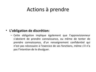 Actions à prendre

• L’obligation de discrétion:
– Cette obligation implique également que l’approvisionneur
s’abstient de prendre connaissance, ou même de tenter de
prendre connaissance, d’un renseignement confidentiel qui
n’est pas nécessaire à l’exercice de ses fonctions, même s’il n’a
pas l’intention de le divulguer.

 