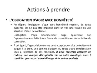 Actions à prendre
• L’OBLIGATION D’AGIR AVEC HONNÊTETÉ
– Au départ, l’obligation d’agir avec honnêteté requiert, de toute
évidence, de ne pas être impliqué dans un vol, une fraude ou une
situation d’abus de confiance.
– L’obligation
d’agir
honnêtement
exige
également
que
l’approvisionneur évite toute forme de corruption ou de tentative de
corruption.
– À cet égard, l’approvisionneur ne peut accepter, en plus du traitement
auquel il a droit, une somme d’argent ou toute autre considération
liées à l’exercice de ses fonctions. Il peut toutefois accepter un
cadeau, une marque d’hospitalité ou un autre avantage, mais à
condition que ceux-ci soient d’usage et de valeur modeste.

 