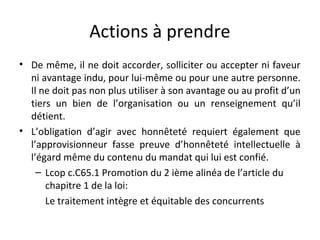 Actions à prendre
• De même, il ne doit accorder, solliciter ou accepter ni faveur
ni avantage indu, pour lui-même ou pour une autre personne.
Il ne doit pas non plus utiliser à son avantage ou au profit d’un
tiers un bien de l’organisation ou un renseignement qu’il
détient.
• L’obligation d’agir avec honnêteté requiert également que
l’approvisionneur fasse preuve d’honnêteté intellectuelle à
l’égard même du contenu du mandat qui lui est confié.
– Lcop c.C65.1 Promotion du 2 ième alinéa de l’article du
chapitre 1 de la loi:
Le traitement intègre et équitable des concurrents

 