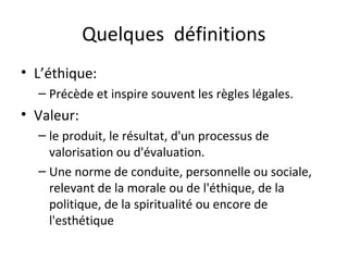 Quelques définitions
• L’éthique:
– Précède et inspire souvent les règles légales.

• Valeur:
– le produit, le résultat, d'un processus de
valorisation ou d'évaluation.
– Une norme de conduite, personnelle ou sociale,
relevant de la morale ou de l'éthique, de la
politique, de la spiritualité ou encore de
l'esthétique

 