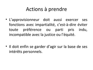 Actions à prendre
• L’approvisionneur doit aussi exercer ses
fonctions avec impartialité, c’est-à-dire éviter
toute préférence ou parti pris indu,
incompatible avec la justice ou l’équité.
• Il doit enfin se garder d’agir sur la base de ses
intérêts personnels.

 