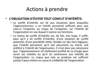 Actions à prendre
• L’OBLIGATION D’ÉVITER TOUT CONFLIT D’INTÉRÊTS:
– Le conflit d’intérêts est lié aux situations dans lesquelles
l’approvisionneur a un intérêt personnel suffisant pour que
celui-ci l’emporte, ou risque de l’emporter, sur l’intérêt de
l’organisation en vue duquel il exerce ses fonctions.
– La notion de conflit d’intérêts est, de fait, très large. Il suffit,
pour qu’il y ait conflit d’intérêts, d’une situation de conflit
potentiel, d'une possibilité réelle, fondée sur des liens logiques,
que l’intérêt personnel, qu’il soit pécuniaire ou moral, soit
préféré à l’intérêt de l’organisation. Il n’est donc pas nécessaire
que l’approvisionneur ait réellement profité de sa charge pour
servir ses intérêts ou qu’il ait contrevenu aux intérêts de
l’organisation. Le risque que cela se produise est suffisant
puisqu’il peut mettre en cause la crédibilité de l’organisation.

 