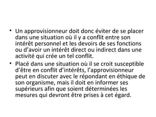 • Un approvisionneur doit donc éviter de se placer
dans une situation où il y a conflit entre son
intérêt personnel et les devoirs de ses fonctions
ou d’avoir un intérêt direct ou indirect dans une
activité qui crée un tel conflit.
• Placé dans une situation où il se croit susceptible
d’être en conflit d’intérêts, l’approvisionneur
peut en discuter avec le répondant en éthique de
son organisme, mais il doit en informer ses
supérieurs afin que soient déterminées les
mesures qui devront être prises à cet égard.

 