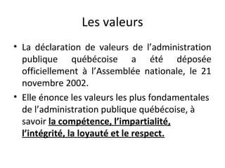 Les valeurs
• La déclaration de valeurs de l’administration
publique québécoise a été déposée
officiellement à l’Assemblée nationale, le 21
novembre 2002.
• Elle énonce les valeurs les plus fondamentales
de l’administration publique québécoise, à
savoir la compétence, l’impartialité,
l’intégrité, la loyauté et le respect.

 
