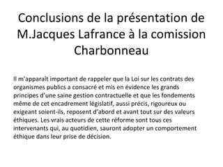 Conclusions de la présentation de
M.Jacques Lafrance à la comission
Charbonneau
Il m’apparaît important de rappeler que la Loi sur les contrats des
organismes publics a consacré et mis en évidence les grands
principes d’une saine gestion contractuelle et que les fondements
même de cet encadrement législatif, aussi précis, rigoureux ou
exigeant soient-ils, reposent d’abord et avant tout sur des valeurs
éthiques. Les vrais acteurs de cette réforme sont tous ces
intervenants qui, au quotidien, sauront adopter un comportement
éthique dans leur prise de décision.

 