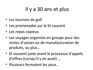 Il y a 30 ans et plus
•
•
•
•

Les tournois de golf
Les promenades sur le St-Laurent
Les repas copieux
Les voyages organisés en groupe pour des
visites d’usines ou de manufacturation de
produits, ou plus…
• Et souvent juste avant le processus d’appels
d’offres (Lorsqu’il y en avait) …
• Plusieurs fermaient les yeux..

 