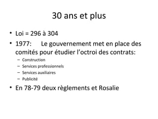 30 ans et plus
• Loi = 296 à 304
• 1977: Le gouvernement met en place des
comités pour étudier l’octroi des contrats:
–
–
–
–

Construction
Services professionnels
Services auxiliaires
Publicité

• En 78-79 deux règlements et Rosalie

 