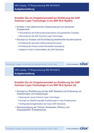 UNI Leipzig - IT Ringvorlesung WS 2014/2015 
Aufgabenstellung 
Erstellen Sie ein Vorgehensmodell zur Einführung der SAP 
Common Layer Technologie in ein SAP IS-U System 
§ Einblick in den elektronischen Datenaustausch am deutschen 
Energiemarkt 
§ Kennenlernen der Datenaustauschprozesse und gesetzlichen Vorgaben 
§ Kennenlernen der SAP Common Layer Technologie 
§ Konzept zur Analyse und Einschätzung bestehender Kundensysteme 
§ Ermittlung der genutzten Datenaustauschprozesse 
§ Ermittlung des Grads kundenindividueller Ausprägung 
§ Abgleich mit den Funktionalitäten des SAP Standards 
© 2014 GISA GmbH | www.gisa.de | SAP IS-U Common Layer | Marco Caruso, Martin Knoth | 22.10.2014 | Seite 21 
UNI Leipzig - IT Ringvorlesung WS 2014/2015 
Aufgabenstellung 
Erstellen Sie ein Vorgehensmodell zur Einführung der SAP 
Common Layer Technologie in ein SAP IS-U System (2) 
§ Konzept zur Rückführung auf den SAP Standard und Einbindung von 
Erweiterungen und Anpassungen 
§ Nutzung der neuen Common Layer Technologie 
§ Konzept zur Überführung alter Erweiterungen in neue Erweiterungen 
§ Konfigurationsmöglichkeiten des neuen SAP Standards 
§ Berücksichtigung der Themen Wartbarkeit, Effizienz und 
Anpassbarkeit / Erweiterbarkeit 
© 2014 GISA GmbH | www.gisa.de | SAP IS-U Common Layer | Marco Caruso, Martin Knoth | 22.10.2014 | Seite 22 
 
