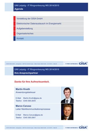 UNI Leipzig - IT Ringvorlesung WS 2014/2015 
Agenda 
Vorstellung der GISA GmbH 
Elektronischer Datenaustausch im Energiemarkt 
Aufgabenstellung 
Organisatorisches 
Kontakt 
© 2014 GISA GmbH | www.gisa.de | SAP IS-U Common Layer | Marco Caruso, Martin Knoth | 22.10.2014 | Seite 25 
UNI Leipzig - IT Ringvorlesung WS 2014/2015 
Ihre Ansprechpartner 
Martin Knoth 
Anwendungsbetreuer 
E-Mail Martin.Knoth@gisa.de 
Telefon 0345 585-2644 
© 2014 GISA GmbH | www.gisa.de | SAP IS-U Common Layer | Marco Caruso, Martin Knoth | 22.10.2014 | Seite 26 
Foto 
Danke für Ihre Aufmerksamkeit. 
Marco Caruso 
Leiter Marktkommunikationsprozesse 
E-Mail Marco.Caruso@gisa.de 
Telefon 0345 585-2661 
