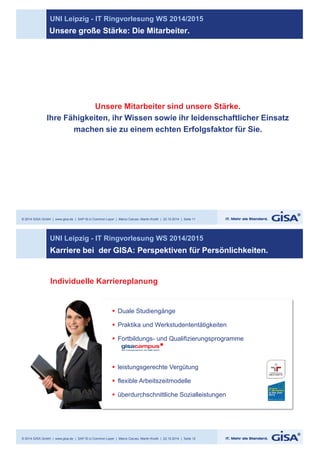 UNI Leipzig - IT Ringvorlesung WS 2014/2015 
Unsere große Stärke: Die Mitarbeiter. 
Unsere Mitarbeiter sind unsere Stärke. 
Ihre Fähigkeiten, ihr Wissen sowie ihr leidenschaftlicher Einsatz 
machen sie zu einem echten Erfolgsfaktor für Sie. 
© 2014 GISA GmbH | www.gisa.de | SAP IS-U Common Layer | Marco Caruso, Martin Knoth | 22.10.2014 | Seite 11 
UNI Leipzig - IT Ringvorlesung WS 2014/2015 
Karriere bei der GISA: Perspektiven für Persönlichkeiten. 
Individuelle Karriereplanung 
§ Duale Studiengänge 
§ Praktika und Werkstudententätigkeiten 
§ Fortbildungs- und Qualifizierungsprogramme 
§ leistungsgerechte Vergütung 
§ flexible Arbeitszeitmodelle 
§ überdurchschnittliche Sozialleistungen 
© 2014 GISA GmbH | www.gisa.de | SAP IS-U Common Layer | Marco Caruso, Martin Knoth | 22.10.2014 | Seite 12 
 