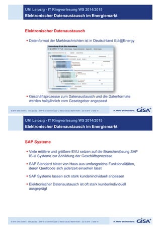 UNI Leipzig - IT Ringvorlesung WS 2014/2015 
Elektronischer Datenaustausch im Energiemarkt 
Elektronischer Datenaustausch 
§ Datenformat der Marktnachrichten ist in Deutschland Edi@Energy 
§ Geschäftsprozesse zum Datenaustausch und die Datenformate 
werden halbjährlich vom Gesetzgeber angepasst 
© 2014 GISA GmbH | www.gisa.de | SAP IS-U Common Layer | Marco Caruso, Martin Knoth | 22.10.2014 | Seite 15 
@ 
sprozesse Datenfo 
UNI Leipzig - IT Ringvorlesung WS 2014/2015 
Elektronischer Datenaustausch im Energiemarkt 
SAP Systeme 
§ Viele mittlere und größere EVU setzen auf die Branchenlösung SAP 
IS-U Systeme zur Abbildung der Geschäftsprozesse 
§ SAP Standard bietet von Haus aus umfangreiche Funktionalitäten, 
deren Quellcode sich jederzeit einsehen lässt 
§ SAP Systeme lassen sich stark kundenindividuell anpassen 
§ Elektronischer Datenaustausch ist oft stark kundenindividuell 
ausgeprägt 
© 2014 GISA GmbH | www.gisa.de | SAP IS-U Common Layer | Marco Caruso, Martin Knoth | 22.10.2014 | Seite 16 
 