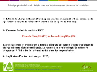 Département de l’Environnement et de l’Eau - Direction des Outils financiers
Principe général du calcul de la taxe sur le déversement des eaux industrielles
 L’Unité de Charge Polluante (UCP) a pour vocation de quantifier l’importance de la
«pollution» de rejets de composition variable sur une période d’un an ;
 Comment évaluer le nombre d’UCP?
Formule Complète (FC) ou Formule simplifiée (FS)
La règle générale est d'appliquer la formule complète qui permet d'évaluer au mieux la
charge polluante réellement déversée. Le recours à la formule simplifiée reviendra
uniquement à l'initiative de l'administration dans des cas particuliers.
 Application d’un taux unitaire par UCP ;
 