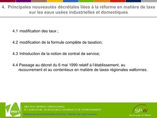 Département de l’Environnement et de l’Eau - Direction des Outils financiers
4. Principales nouveautés décrétales liées à la réforme en matière de taxe
sur les eaux usées industrielles et domestiques
4.1 modification des taux ;
4.2 modification de la formule complète de taxation;
4.3 Introduction de la notion de contrat de service;
4.4 Passage au décret du 6 mai 1999 relatif à l’établissement, au
recouvrement et au contentieux en matière de taxes régionales wallonnes.
 