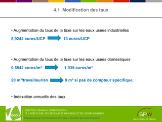 Département de l’Environnement et de l’Eau - Direction des Outils financiers
4.1 Modification des taux
• Augmentation du taux de la taxe sur les eaux usées industrielles
8,9242 euros/UCP 13 euros/UCP
• Augmentation du taux de la taxe sur les eaux usées domestiques
0.5542 euros/m³ 1.935 euros/m³
20 m³/travailleur/an 9 m³ si pas de compteur spécifique.
• Indexation annuelle des taux
 