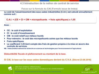 Le coût de l’assainissement des eaux usées industrielles (C.A.I.) est calculé annuellement
comme suit :
Avec :
 CE : le coût d’exploitation
 CI : le coût d’investissement
 CM : le coût relatif aux métaux lourds
 Pour mémoire : le coût des micropolluants autres que les métaux lourds
 Frais spécifiques
 Le coefficient 1,05 tient compte des frais de gestion propres à la mise en œuvre des
contrats de services.
NB : Irstea (Institut national de recherche en sciences et technologies pour l'environnement et l'agriculture)
l’art.
Déductibilité fiscale et plafonnement au montant de la taxe.
Si CAI, la taxe sur les eaux usées domestiques devient du C.V.A. [Décret 23.06.2016]
16
C.A.I. = (CE + CI + CM + micropolluants + frais spécifiques) x 1,05
Département de l’Environnement et de l’Eau - Direction des Outils financiers
4.3 Introduction de la notion de contrat de service
Focus sur la formule du CAI (Formule issue de Irstea)
 